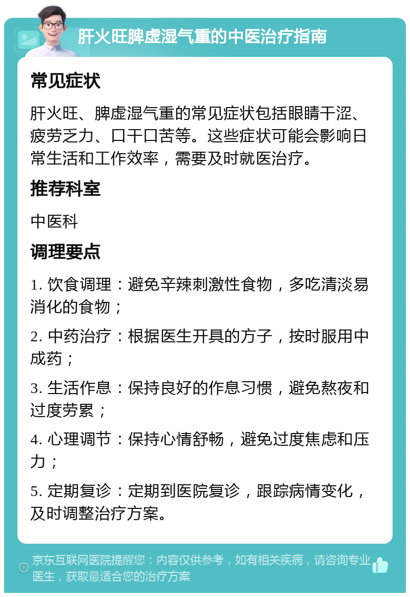 肝火旺脾虚湿气重的中医治疗指南 常见症状 肝火旺、脾虚湿气重的常见症状包括眼睛干涩、疲劳乏力、口干口苦等。这些症状可能会影响日常生活和工作效率，需要及时就医治疗。 推荐科室 中医科 调理要点 1. 饮食调理：避免辛辣刺激性食物，多吃清淡易消化的食物； 2. 中药治疗：根据医生开具的方子，按时服用中成药； 3. 生活作息：保持良好的作息习惯，避免熬夜和过度劳累； 4. 心理调节：保持心情舒畅，避免过度焦虑和压力； 5. 定期复诊：定期到医院复诊，跟踪病情变化，及时调整治疗方案。