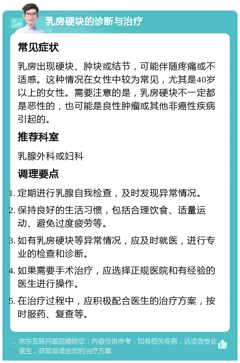 乳房硬块的诊断与治疗 常见症状 乳房出现硬块、肿块或结节，可能伴随疼痛或不适感。这种情况在女性中较为常见，尤其是40岁以上的女性。需要注意的是，乳房硬块不一定都是恶性的，也可能是良性肿瘤或其他非癌性疾病引起的。 推荐科室 乳腺外科或妇科 调理要点 定期进行乳腺自我检查，及时发现异常情况。 保持良好的生活习惯，包括合理饮食、适量运动、避免过度疲劳等。 如有乳房硬块等异常情况，应及时就医，进行专业的检查和诊断。 如果需要手术治疗，应选择正规医院和有经验的医生进行操作。 在治疗过程中，应积极配合医生的治疗方案，按时服药、复查等。