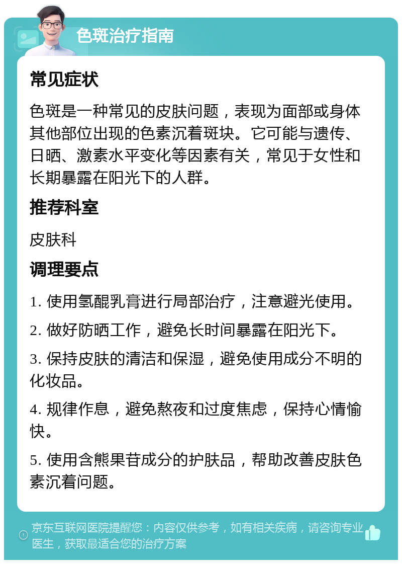 色斑治疗指南 常见症状 色斑是一种常见的皮肤问题，表现为面部或身体其他部位出现的色素沉着斑块。它可能与遗传、日晒、激素水平变化等因素有关，常见于女性和长期暴露在阳光下的人群。 推荐科室 皮肤科 调理要点 1. 使用氢醌乳膏进行局部治疗，注意避光使用。 2. 做好防晒工作，避免长时间暴露在阳光下。 3. 保持皮肤的清洁和保湿，避免使用成分不明的化妆品。 4. 规律作息，避免熬夜和过度焦虑，保持心情愉快。 5. 使用含熊果苷成分的护肤品，帮助改善皮肤色素沉着问题。