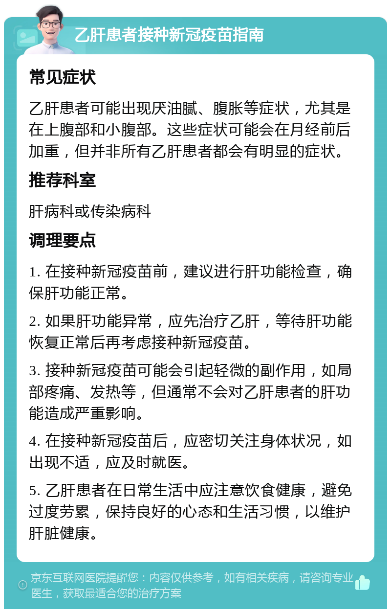 乙肝患者接种新冠疫苗指南 常见症状 乙肝患者可能出现厌油腻、腹胀等症状，尤其是在上腹部和小腹部。这些症状可能会在月经前后加重，但并非所有乙肝患者都会有明显的症状。 推荐科室 肝病科或传染病科 调理要点 1. 在接种新冠疫苗前，建议进行肝功能检查，确保肝功能正常。 2. 如果肝功能异常，应先治疗乙肝，等待肝功能恢复正常后再考虑接种新冠疫苗。 3. 接种新冠疫苗可能会引起轻微的副作用，如局部疼痛、发热等，但通常不会对乙肝患者的肝功能造成严重影响。 4. 在接种新冠疫苗后，应密切关注身体状况，如出现不适，应及时就医。 5. 乙肝患者在日常生活中应注意饮食健康，避免过度劳累，保持良好的心态和生活习惯，以维护肝脏健康。