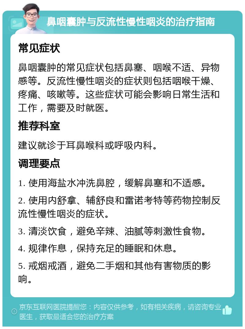 鼻咽囊肿与反流性慢性咽炎的治疗指南 常见症状 鼻咽囊肿的常见症状包括鼻塞、咽喉不适、异物感等。反流性慢性咽炎的症状则包括咽喉干燥、疼痛、咳嗽等。这些症状可能会影响日常生活和工作，需要及时就医。 推荐科室 建议就诊于耳鼻喉科或呼吸内科。 调理要点 1. 使用海盐水冲洗鼻腔，缓解鼻塞和不适感。 2. 使用内舒拿、辅舒良和雷诺考特等药物控制反流性慢性咽炎的症状。 3. 清淡饮食，避免辛辣、油腻等刺激性食物。 4. 规律作息，保持充足的睡眠和休息。 5. 戒烟戒酒，避免二手烟和其他有害物质的影响。