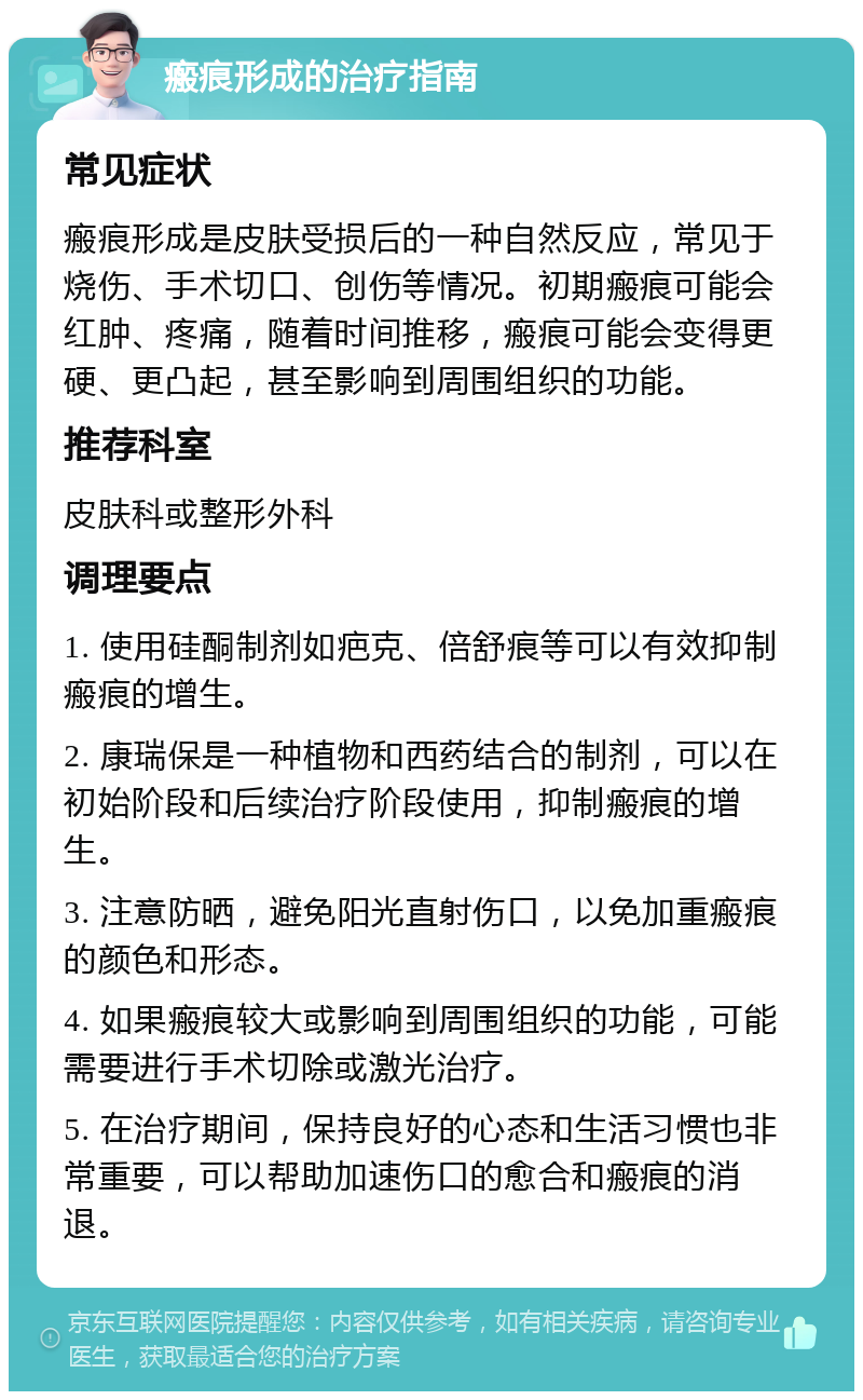 瘢痕形成的治疗指南 常见症状 瘢痕形成是皮肤受损后的一种自然反应，常见于烧伤、手术切口、创伤等情况。初期瘢痕可能会红肿、疼痛，随着时间推移，瘢痕可能会变得更硬、更凸起，甚至影响到周围组织的功能。 推荐科室 皮肤科或整形外科 调理要点 1. 使用硅酮制剂如疤克、倍舒痕等可以有效抑制瘢痕的增生。 2. 康瑞保是一种植物和西药结合的制剂，可以在初始阶段和后续治疗阶段使用，抑制瘢痕的增生。 3. 注意防晒，避免阳光直射伤口，以免加重瘢痕的颜色和形态。 4. 如果瘢痕较大或影响到周围组织的功能，可能需要进行手术切除或激光治疗。 5. 在治疗期间，保持良好的心态和生活习惯也非常重要，可以帮助加速伤口的愈合和瘢痕的消退。