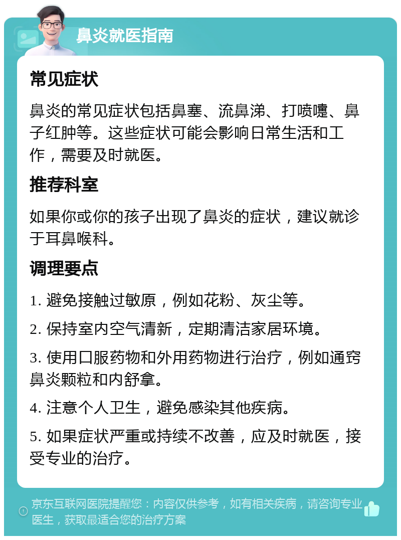 鼻炎就医指南 常见症状 鼻炎的常见症状包括鼻塞、流鼻涕、打喷嚏、鼻子红肿等。这些症状可能会影响日常生活和工作，需要及时就医。 推荐科室 如果你或你的孩子出现了鼻炎的症状，建议就诊于耳鼻喉科。 调理要点 1. 避免接触过敏原，例如花粉、灰尘等。 2. 保持室内空气清新，定期清洁家居环境。 3. 使用口服药物和外用药物进行治疗，例如通窍鼻炎颗粒和内舒拿。 4. 注意个人卫生，避免感染其他疾病。 5. 如果症状严重或持续不改善，应及时就医，接受专业的治疗。