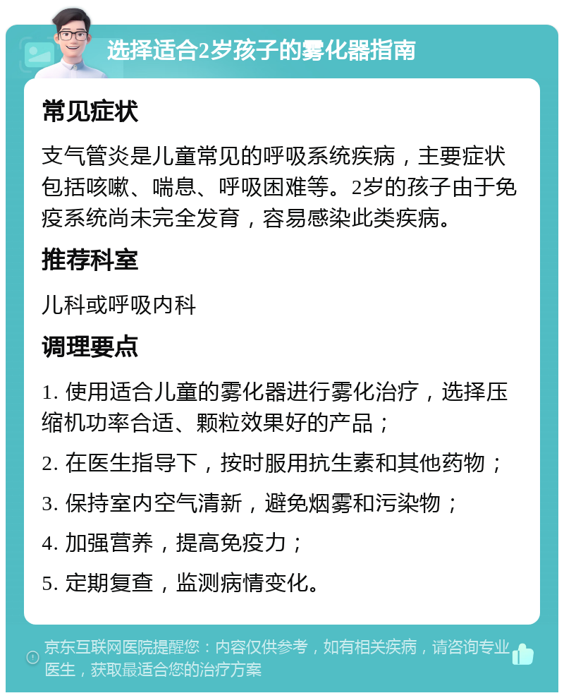 选择适合2岁孩子的雾化器指南 常见症状 支气管炎是儿童常见的呼吸系统疾病，主要症状包括咳嗽、喘息、呼吸困难等。2岁的孩子由于免疫系统尚未完全发育，容易感染此类疾病。 推荐科室 儿科或呼吸内科 调理要点 1. 使用适合儿童的雾化器进行雾化治疗，选择压缩机功率合适、颗粒效果好的产品； 2. 在医生指导下，按时服用抗生素和其他药物； 3. 保持室内空气清新，避免烟雾和污染物； 4. 加强营养，提高免疫力； 5. 定期复查，监测病情变化。