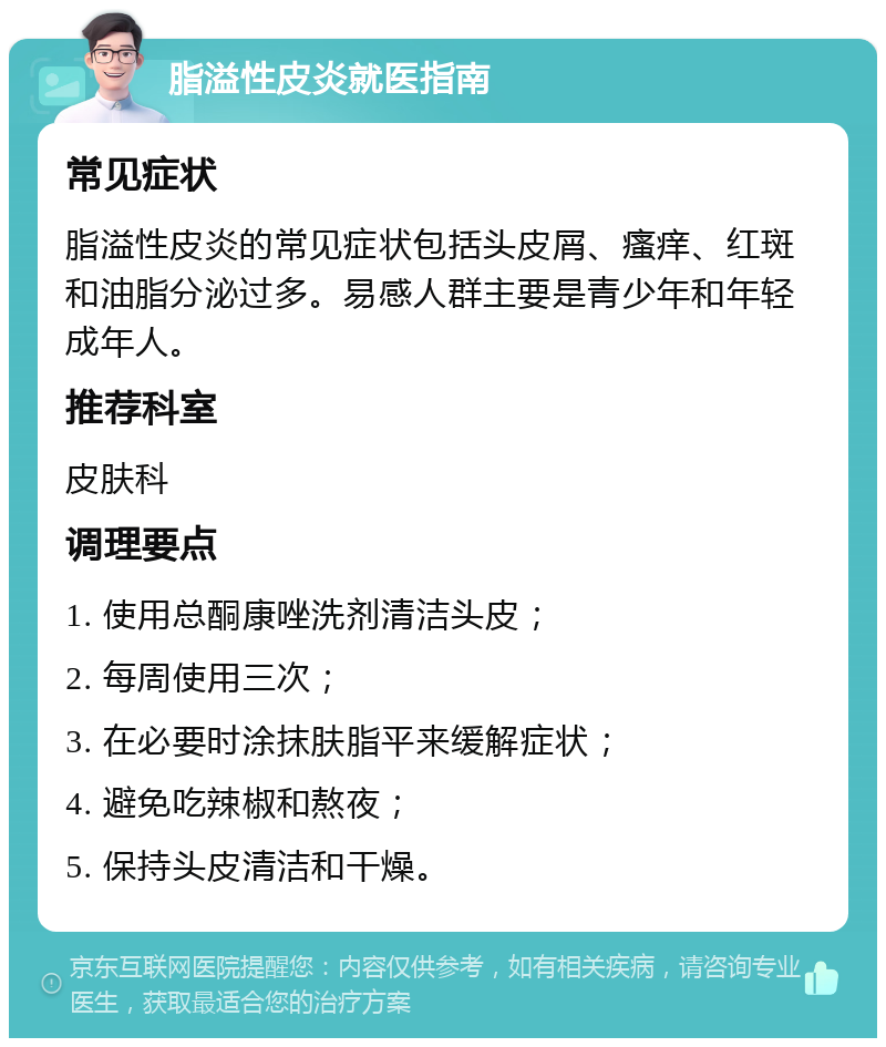 脂溢性皮炎就医指南 常见症状 脂溢性皮炎的常见症状包括头皮屑、瘙痒、红斑和油脂分泌过多。易感人群主要是青少年和年轻成年人。 推荐科室 皮肤科 调理要点 1. 使用总酮康唑洗剂清洁头皮； 2. 每周使用三次； 3. 在必要时涂抹肤脂平来缓解症状； 4. 避免吃辣椒和熬夜； 5. 保持头皮清洁和干燥。