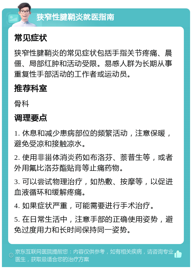 狭窄性腱鞘炎就医指南 常见症状 狭窄性腱鞘炎的常见症状包括手指关节疼痛、晨僵、局部红肿和活动受限。易感人群为长期从事重复性手部活动的工作者或运动员。 推荐科室 骨科 调理要点 1. 休息和减少患病部位的频繁活动，注意保暖，避免受凉和接触凉水。 2. 使用非甾体消炎药如布洛芬、萘普生等，或者外用氟比洛芬酯贴膏等止痛药物。 3. 可以尝试物理治疗，如热敷、按摩等，以促进血液循环和缓解疼痛。 4. 如果症状严重，可能需要进行手术治疗。 5. 在日常生活中，注意手部的正确使用姿势，避免过度用力和长时间保持同一姿势。