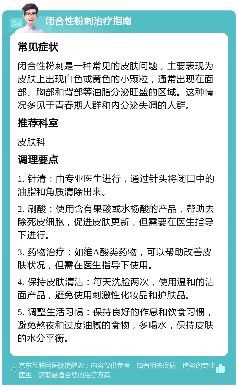 闭合性粉刺治疗指南 常见症状 闭合性粉刺是一种常见的皮肤问题，主要表现为皮肤上出现白色或黄色的小颗粒，通常出现在面部、胸部和背部等油脂分泌旺盛的区域。这种情况多见于青春期人群和内分泌失调的人群。 推荐科室 皮肤科 调理要点 1. 针清：由专业医生进行，通过针头将闭口中的油脂和角质清除出来。 2. 刷酸：使用含有果酸或水杨酸的产品，帮助去除死皮细胞，促进皮肤更新，但需要在医生指导下进行。 3. 药物治疗：如维A酸类药物，可以帮助改善皮肤状况，但需在医生指导下使用。 4. 保持皮肤清洁：每天洗脸两次，使用温和的洁面产品，避免使用刺激性化妆品和护肤品。 5. 调整生活习惯：保持良好的作息和饮食习惯，避免熬夜和过度油腻的食物，多喝水，保持皮肤的水分平衡。