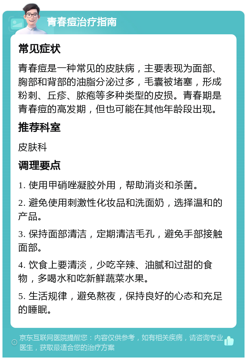 青春痘治疗指南 常见症状 青春痘是一种常见的皮肤病，主要表现为面部、胸部和背部的油脂分泌过多，毛囊被堵塞，形成粉刺、丘疹、脓疱等多种类型的皮损。青春期是青春痘的高发期，但也可能在其他年龄段出现。 推荐科室 皮肤科 调理要点 1. 使用甲硝唑凝胶外用，帮助消炎和杀菌。 2. 避免使用刺激性化妆品和洗面奶，选择温和的产品。 3. 保持面部清洁，定期清洁毛孔，避免手部接触面部。 4. 饮食上要清淡，少吃辛辣、油腻和过甜的食物，多喝水和吃新鲜蔬菜水果。 5. 生活规律，避免熬夜，保持良好的心态和充足的睡眠。