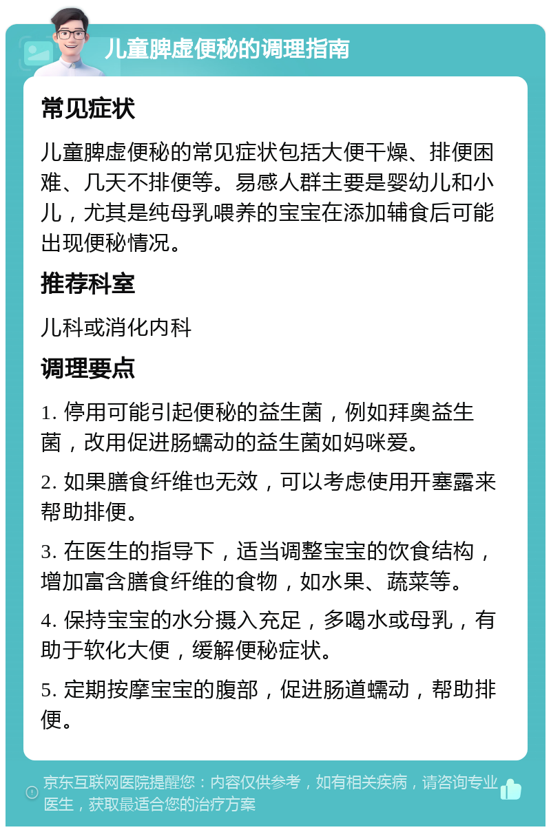 儿童脾虚便秘的调理指南 常见症状 儿童脾虚便秘的常见症状包括大便干燥、排便困难、几天不排便等。易感人群主要是婴幼儿和小儿，尤其是纯母乳喂养的宝宝在添加辅食后可能出现便秘情况。 推荐科室 儿科或消化内科 调理要点 1. 停用可能引起便秘的益生菌，例如拜奥益生菌，改用促进肠蠕动的益生菌如妈咪爱。 2. 如果膳食纤维也无效，可以考虑使用开塞露来帮助排便。 3. 在医生的指导下，适当调整宝宝的饮食结构，增加富含膳食纤维的食物，如水果、蔬菜等。 4. 保持宝宝的水分摄入充足，多喝水或母乳，有助于软化大便，缓解便秘症状。 5. 定期按摩宝宝的腹部，促进肠道蠕动，帮助排便。