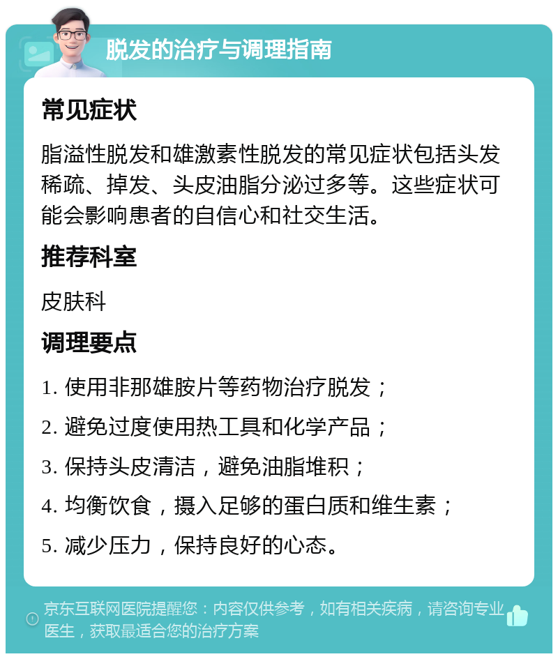 脱发的治疗与调理指南 常见症状 脂溢性脱发和雄激素性脱发的常见症状包括头发稀疏、掉发、头皮油脂分泌过多等。这些症状可能会影响患者的自信心和社交生活。 推荐科室 皮肤科 调理要点 1. 使用非那雄胺片等药物治疗脱发； 2. 避免过度使用热工具和化学产品； 3. 保持头皮清洁，避免油脂堆积； 4. 均衡饮食，摄入足够的蛋白质和维生素； 5. 减少压力，保持良好的心态。