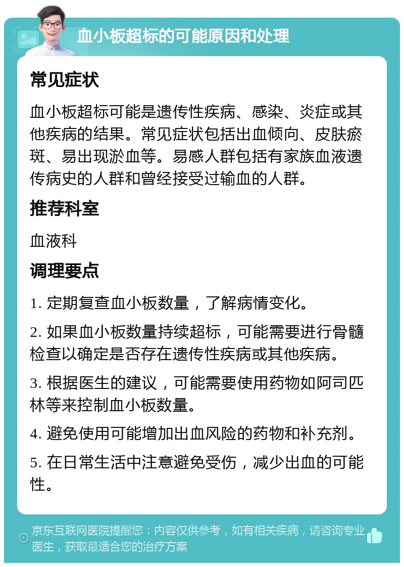 血小板超标的可能原因和处理 常见症状 血小板超标可能是遗传性疾病、感染、炎症或其他疾病的结果。常见症状包括出血倾向、皮肤瘀斑、易出现淤血等。易感人群包括有家族血液遗传病史的人群和曾经接受过输血的人群。 推荐科室 血液科 调理要点 1. 定期复查血小板数量，了解病情变化。 2. 如果血小板数量持续超标，可能需要进行骨髓检查以确定是否存在遗传性疾病或其他疾病。 3. 根据医生的建议，可能需要使用药物如阿司匹林等来控制血小板数量。 4. 避免使用可能增加出血风险的药物和补充剂。 5. 在日常生活中注意避免受伤，减少出血的可能性。