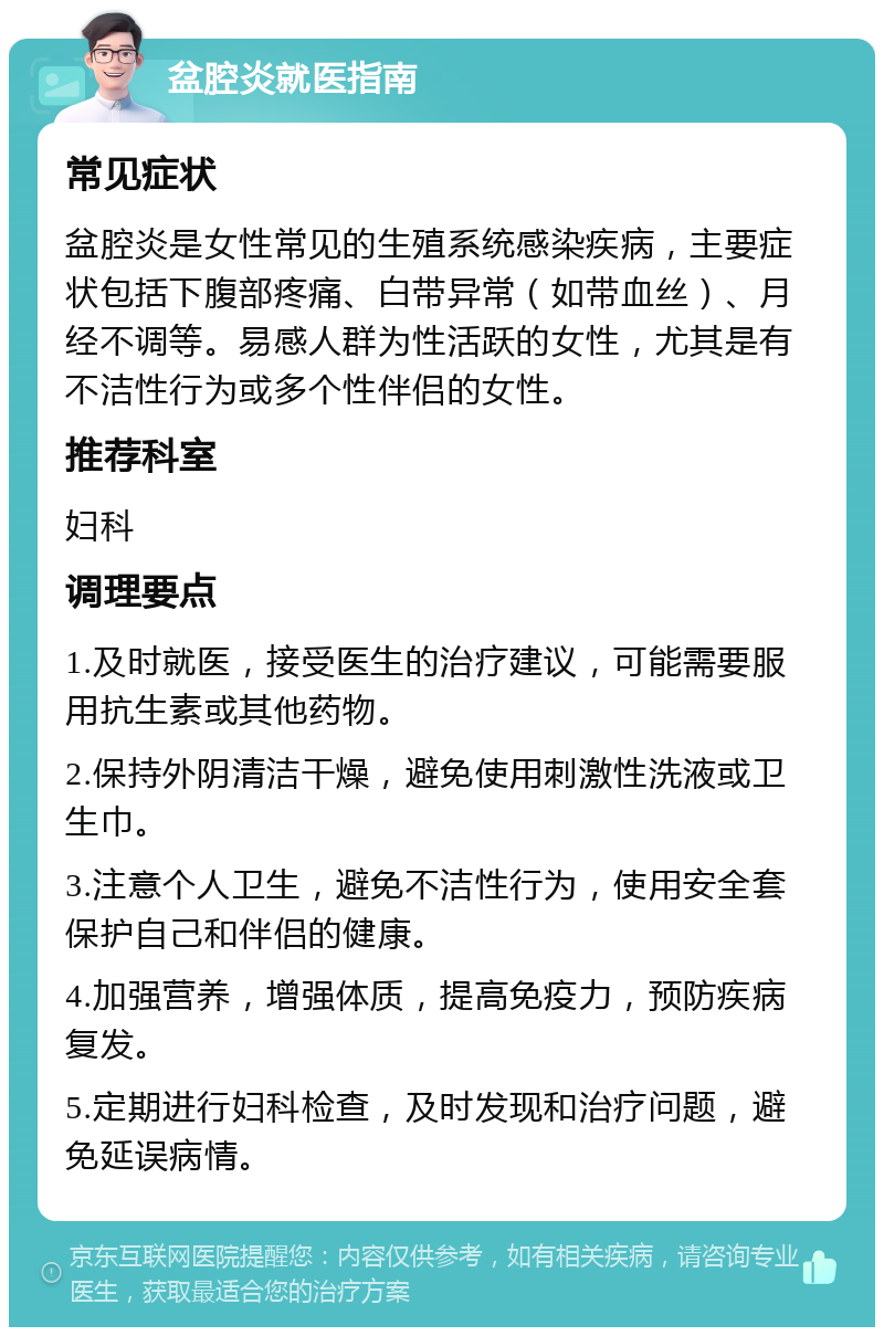 盆腔炎就医指南 常见症状 盆腔炎是女性常见的生殖系统感染疾病，主要症状包括下腹部疼痛、白带异常（如带血丝）、月经不调等。易感人群为性活跃的女性，尤其是有不洁性行为或多个性伴侣的女性。 推荐科室 妇科 调理要点 1.及时就医，接受医生的治疗建议，可能需要服用抗生素或其他药物。 2.保持外阴清洁干燥，避免使用刺激性洗液或卫生巾。 3.注意个人卫生，避免不洁性行为，使用安全套保护自己和伴侣的健康。 4.加强营养，增强体质，提高免疫力，预防疾病复发。 5.定期进行妇科检查，及时发现和治疗问题，避免延误病情。