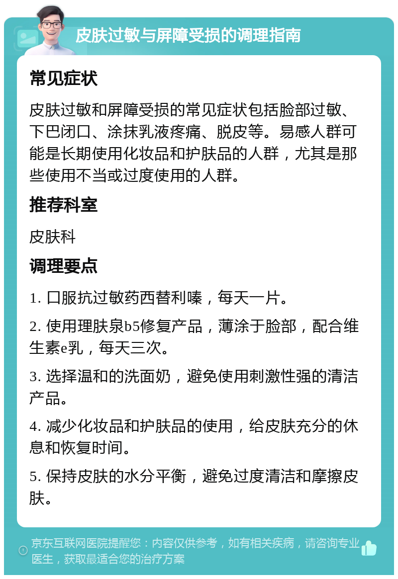 皮肤过敏与屏障受损的调理指南 常见症状 皮肤过敏和屏障受损的常见症状包括脸部过敏、下巴闭口、涂抹乳液疼痛、脱皮等。易感人群可能是长期使用化妆品和护肤品的人群，尤其是那些使用不当或过度使用的人群。 推荐科室 皮肤科 调理要点 1. 口服抗过敏药西替利嗪，每天一片。 2. 使用理肤泉b5修复产品，薄涂于脸部，配合维生素e乳，每天三次。 3. 选择温和的洗面奶，避免使用刺激性强的清洁产品。 4. 减少化妆品和护肤品的使用，给皮肤充分的休息和恢复时间。 5. 保持皮肤的水分平衡，避免过度清洁和摩擦皮肤。