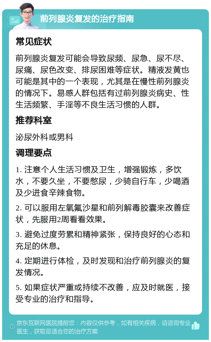 前列腺炎复发的治疗指南 常见症状 前列腺炎复发可能会导致尿频、尿急、尿不尽、尿痛、尿色改变、排尿困难等症状。精液发黄也可能是其中的一个表现，尤其是在慢性前列腺炎的情况下。易感人群包括有过前列腺炎病史、性生活频繁、手淫等不良生活习惯的人群。 推荐科室 泌尿外科或男科 调理要点 1. 注意个人生活习惯及卫生，增强锻炼，多饮水，不要久坐，不要憋尿，少骑自行车，少喝酒及少进食辛辣食物。 2. 可以服用左氧氟沙星和前列解毒胶囊来改善症状，先服用2周看看效果。 3. 避免过度劳累和精神紧张，保持良好的心态和充足的休息。 4. 定期进行体检，及时发现和治疗前列腺炎的复发情况。 5. 如果症状严重或持续不改善，应及时就医，接受专业的治疗和指导。