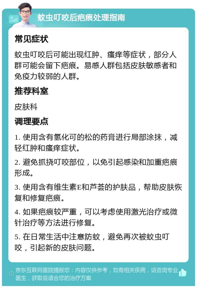 蚊虫叮咬后疤痕处理指南 常见症状 蚊虫叮咬后可能出现红肿、瘙痒等症状，部分人群可能会留下疤痕。易感人群包括皮肤敏感者和免疫力较弱的人群。 推荐科室 皮肤科 调理要点 1. 使用含有氢化可的松的药膏进行局部涂抹，减轻红肿和瘙痒症状。 2. 避免抓挠叮咬部位，以免引起感染和加重疤痕形成。 3. 使用含有维生素E和芦荟的护肤品，帮助皮肤恢复和修复疤痕。 4. 如果疤痕较严重，可以考虑使用激光治疗或微针治疗等方法进行修复。 5. 在日常生活中注意防蚊，避免再次被蚊虫叮咬，引起新的皮肤问题。