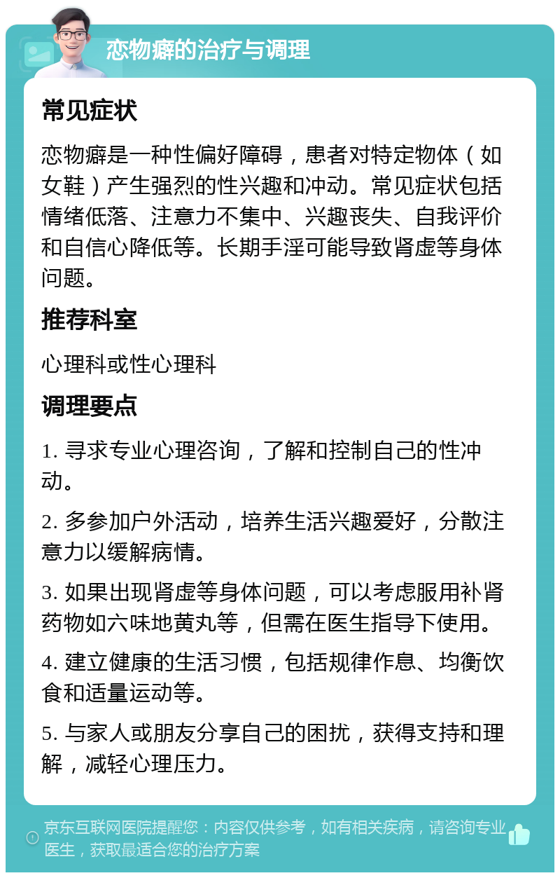 恋物癖的治疗与调理 常见症状 恋物癖是一种性偏好障碍，患者对特定物体（如女鞋）产生强烈的性兴趣和冲动。常见症状包括情绪低落、注意力不集中、兴趣丧失、自我评价和自信心降低等。长期手淫可能导致肾虚等身体问题。 推荐科室 心理科或性心理科 调理要点 1. 寻求专业心理咨询，了解和控制自己的性冲动。 2. 多参加户外活动，培养生活兴趣爱好，分散注意力以缓解病情。 3. 如果出现肾虚等身体问题，可以考虑服用补肾药物如六味地黄丸等，但需在医生指导下使用。 4. 建立健康的生活习惯，包括规律作息、均衡饮食和适量运动等。 5. 与家人或朋友分享自己的困扰，获得支持和理解，减轻心理压力。