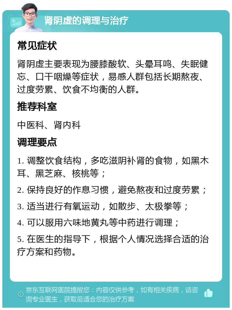 肾阴虚的调理与治疗 常见症状 肾阴虚主要表现为腰膝酸软、头晕耳鸣、失眠健忘、口干咽燥等症状，易感人群包括长期熬夜、过度劳累、饮食不均衡的人群。 推荐科室 中医科、肾内科 调理要点 1. 调整饮食结构，多吃滋阴补肾的食物，如黑木耳、黑芝麻、核桃等； 2. 保持良好的作息习惯，避免熬夜和过度劳累； 3. 适当进行有氧运动，如散步、太极拳等； 4. 可以服用六味地黄丸等中药进行调理； 5. 在医生的指导下，根据个人情况选择合适的治疗方案和药物。