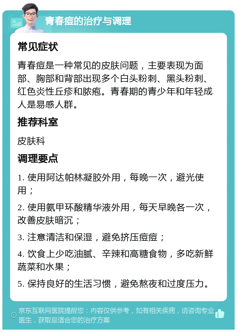 青春痘的治疗与调理 常见症状 青春痘是一种常见的皮肤问题，主要表现为面部、胸部和背部出现多个白头粉刺、黑头粉刺、红色炎性丘疹和脓疱。青春期的青少年和年轻成人是易感人群。 推荐科室 皮肤科 调理要点 1. 使用阿达帕林凝胶外用，每晚一次，避光使用； 2. 使用氨甲环酸精华液外用，每天早晚各一次，改善皮肤暗沉； 3. 注意清洁和保湿，避免挤压痘痘； 4. 饮食上少吃油腻、辛辣和高糖食物，多吃新鲜蔬菜和水果； 5. 保持良好的生活习惯，避免熬夜和过度压力。