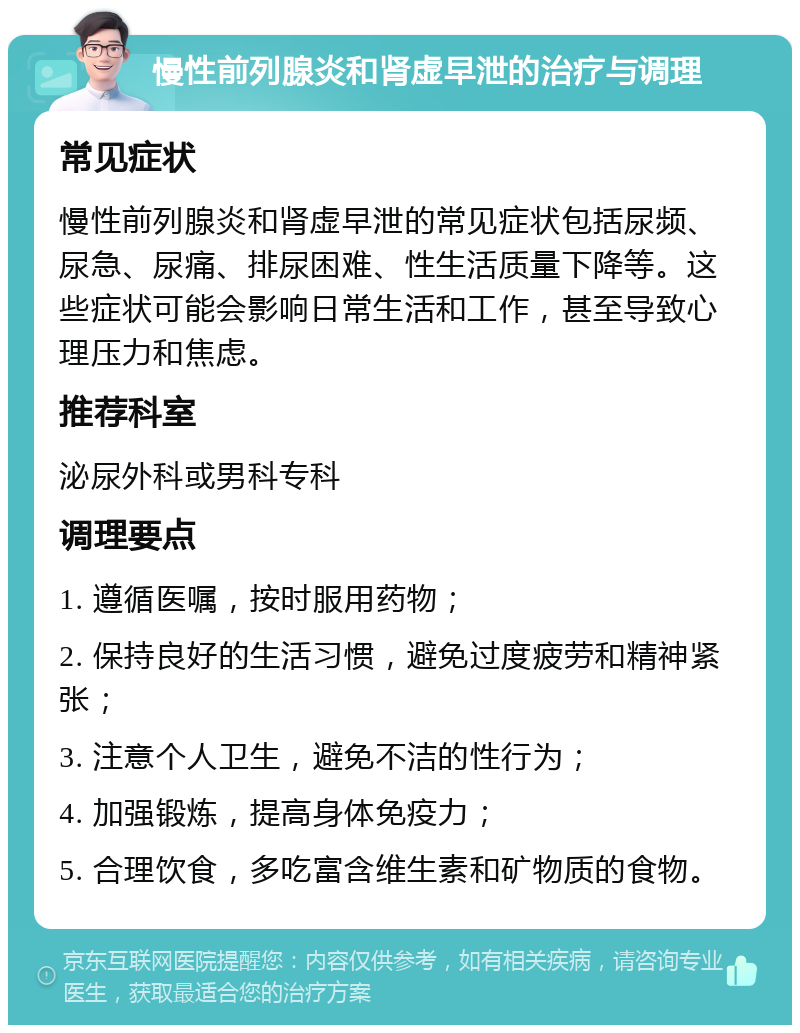 慢性前列腺炎和肾虚早泄的治疗与调理 常见症状 慢性前列腺炎和肾虚早泄的常见症状包括尿频、尿急、尿痛、排尿困难、性生活质量下降等。这些症状可能会影响日常生活和工作，甚至导致心理压力和焦虑。 推荐科室 泌尿外科或男科专科 调理要点 1. 遵循医嘱，按时服用药物； 2. 保持良好的生活习惯，避免过度疲劳和精神紧张； 3. 注意个人卫生，避免不洁的性行为； 4. 加强锻炼，提高身体免疫力； 5. 合理饮食，多吃富含维生素和矿物质的食物。