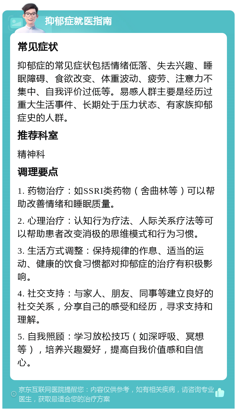 抑郁症就医指南 常见症状 抑郁症的常见症状包括情绪低落、失去兴趣、睡眠障碍、食欲改变、体重波动、疲劳、注意力不集中、自我评价过低等。易感人群主要是经历过重大生活事件、长期处于压力状态、有家族抑郁症史的人群。 推荐科室 精神科 调理要点 1. 药物治疗：如SSRI类药物（舍曲林等）可以帮助改善情绪和睡眠质量。 2. 心理治疗：认知行为疗法、人际关系疗法等可以帮助患者改变消极的思维模式和行为习惯。 3. 生活方式调整：保持规律的作息、适当的运动、健康的饮食习惯都对抑郁症的治疗有积极影响。 4. 社交支持：与家人、朋友、同事等建立良好的社交关系，分享自己的感受和经历，寻求支持和理解。 5. 自我照顾：学习放松技巧（如深呼吸、冥想等），培养兴趣爱好，提高自我价值感和自信心。