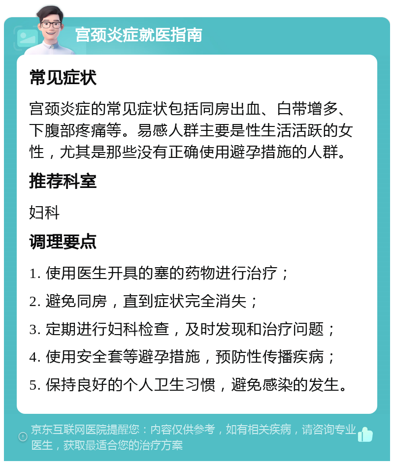 宫颈炎症就医指南 常见症状 宫颈炎症的常见症状包括同房出血、白带增多、下腹部疼痛等。易感人群主要是性生活活跃的女性，尤其是那些没有正确使用避孕措施的人群。 推荐科室 妇科 调理要点 1. 使用医生开具的塞的药物进行治疗； 2. 避免同房，直到症状完全消失； 3. 定期进行妇科检查，及时发现和治疗问题； 4. 使用安全套等避孕措施，预防性传播疾病； 5. 保持良好的个人卫生习惯，避免感染的发生。