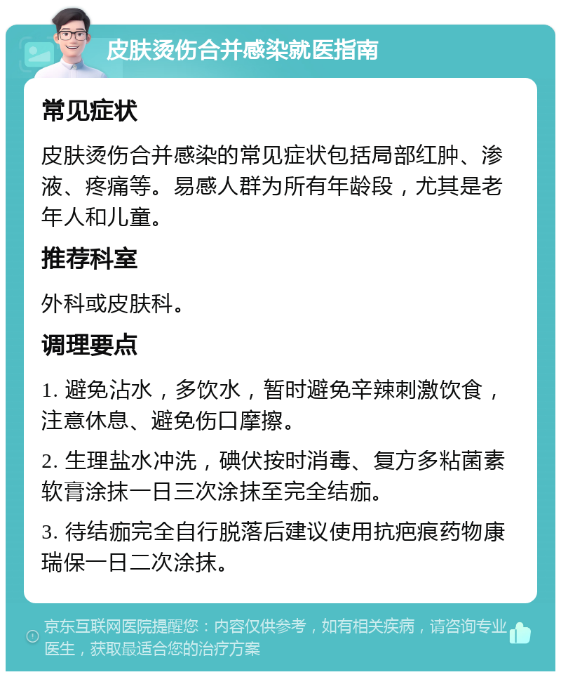 皮肤烫伤合并感染就医指南 常见症状 皮肤烫伤合并感染的常见症状包括局部红肿、渗液、疼痛等。易感人群为所有年龄段，尤其是老年人和儿童。 推荐科室 外科或皮肤科。 调理要点 1. 避免沾水，多饮水，暂时避免辛辣刺激饮食，注意休息、避免伤口摩擦。 2. 生理盐水冲洗，碘伏按时消毒、复方多粘菌素软膏涂抹一日三次涂抹至完全结痂。 3. 待结痂完全自行脱落后建议使用抗疤痕药物康瑞保一日二次涂抹。