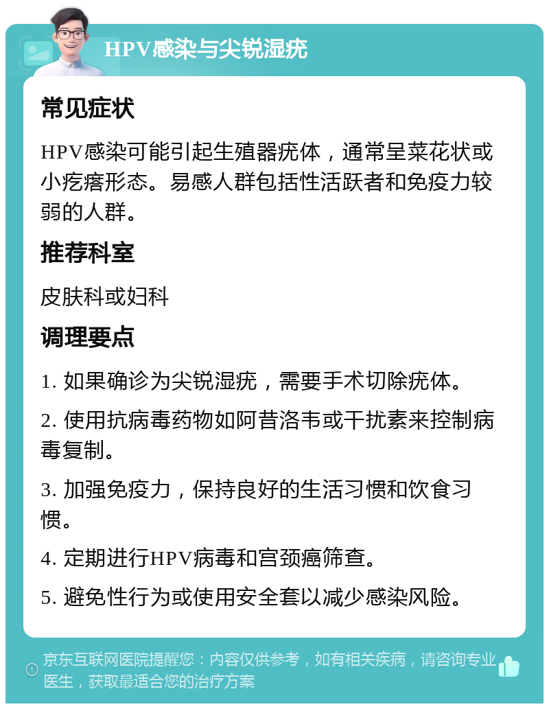 HPV感染与尖锐湿疣 常见症状 HPV感染可能引起生殖器疣体，通常呈菜花状或小疙瘩形态。易感人群包括性活跃者和免疫力较弱的人群。 推荐科室 皮肤科或妇科 调理要点 1. 如果确诊为尖锐湿疣，需要手术切除疣体。 2. 使用抗病毒药物如阿昔洛韦或干扰素来控制病毒复制。 3. 加强免疫力，保持良好的生活习惯和饮食习惯。 4. 定期进行HPV病毒和宫颈癌筛查。 5. 避免性行为或使用安全套以减少感染风险。