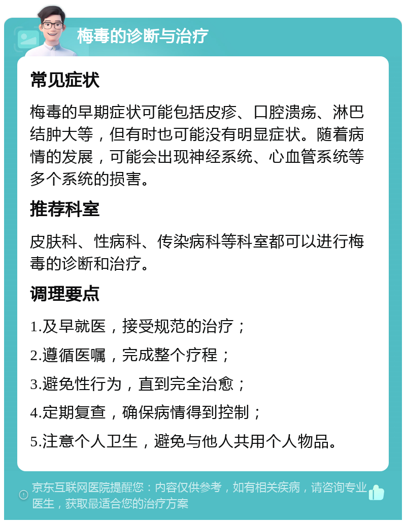 梅毒的诊断与治疗 常见症状 梅毒的早期症状可能包括皮疹、口腔溃疡、淋巴结肿大等，但有时也可能没有明显症状。随着病情的发展，可能会出现神经系统、心血管系统等多个系统的损害。 推荐科室 皮肤科、性病科、传染病科等科室都可以进行梅毒的诊断和治疗。 调理要点 1.及早就医，接受规范的治疗； 2.遵循医嘱，完成整个疗程； 3.避免性行为，直到完全治愈； 4.定期复查，确保病情得到控制； 5.注意个人卫生，避免与他人共用个人物品。