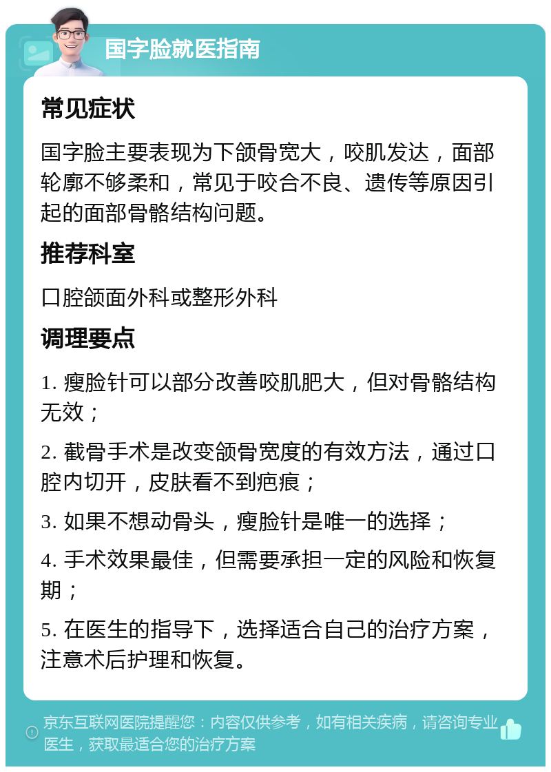 国字脸就医指南 常见症状 国字脸主要表现为下颌骨宽大，咬肌发达，面部轮廓不够柔和，常见于咬合不良、遗传等原因引起的面部骨骼结构问题。 推荐科室 口腔颌面外科或整形外科 调理要点 1. 瘦脸针可以部分改善咬肌肥大，但对骨骼结构无效； 2. 截骨手术是改变颌骨宽度的有效方法，通过口腔内切开，皮肤看不到疤痕； 3. 如果不想动骨头，瘦脸针是唯一的选择； 4. 手术效果最佳，但需要承担一定的风险和恢复期； 5. 在医生的指导下，选择适合自己的治疗方案，注意术后护理和恢复。