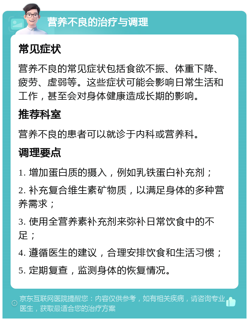 营养不良的治疗与调理 常见症状 营养不良的常见症状包括食欲不振、体重下降、疲劳、虚弱等。这些症状可能会影响日常生活和工作，甚至会对身体健康造成长期的影响。 推荐科室 营养不良的患者可以就诊于内科或营养科。 调理要点 1. 增加蛋白质的摄入，例如乳铁蛋白补充剂； 2. 补充复合维生素矿物质，以满足身体的多种营养需求； 3. 使用全营养素补充剂来弥补日常饮食中的不足； 4. 遵循医生的建议，合理安排饮食和生活习惯； 5. 定期复查，监测身体的恢复情况。