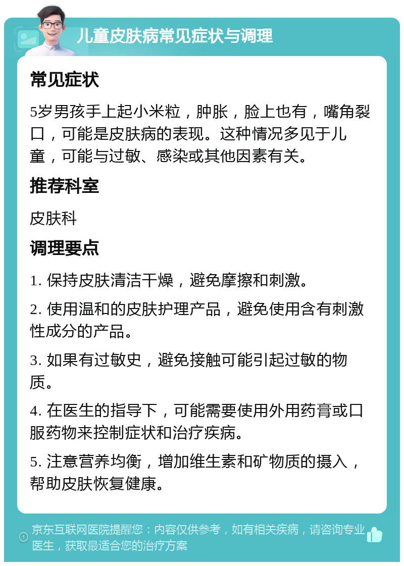 儿童皮肤病常见症状与调理 常见症状 5岁男孩手上起小米粒，肿胀，脸上也有，嘴角裂口，可能是皮肤病的表现。这种情况多见于儿童，可能与过敏、感染或其他因素有关。 推荐科室 皮肤科 调理要点 1. 保持皮肤清洁干燥，避免摩擦和刺激。 2. 使用温和的皮肤护理产品，避免使用含有刺激性成分的产品。 3. 如果有过敏史，避免接触可能引起过敏的物质。 4. 在医生的指导下，可能需要使用外用药膏或口服药物来控制症状和治疗疾病。 5. 注意营养均衡，增加维生素和矿物质的摄入，帮助皮肤恢复健康。