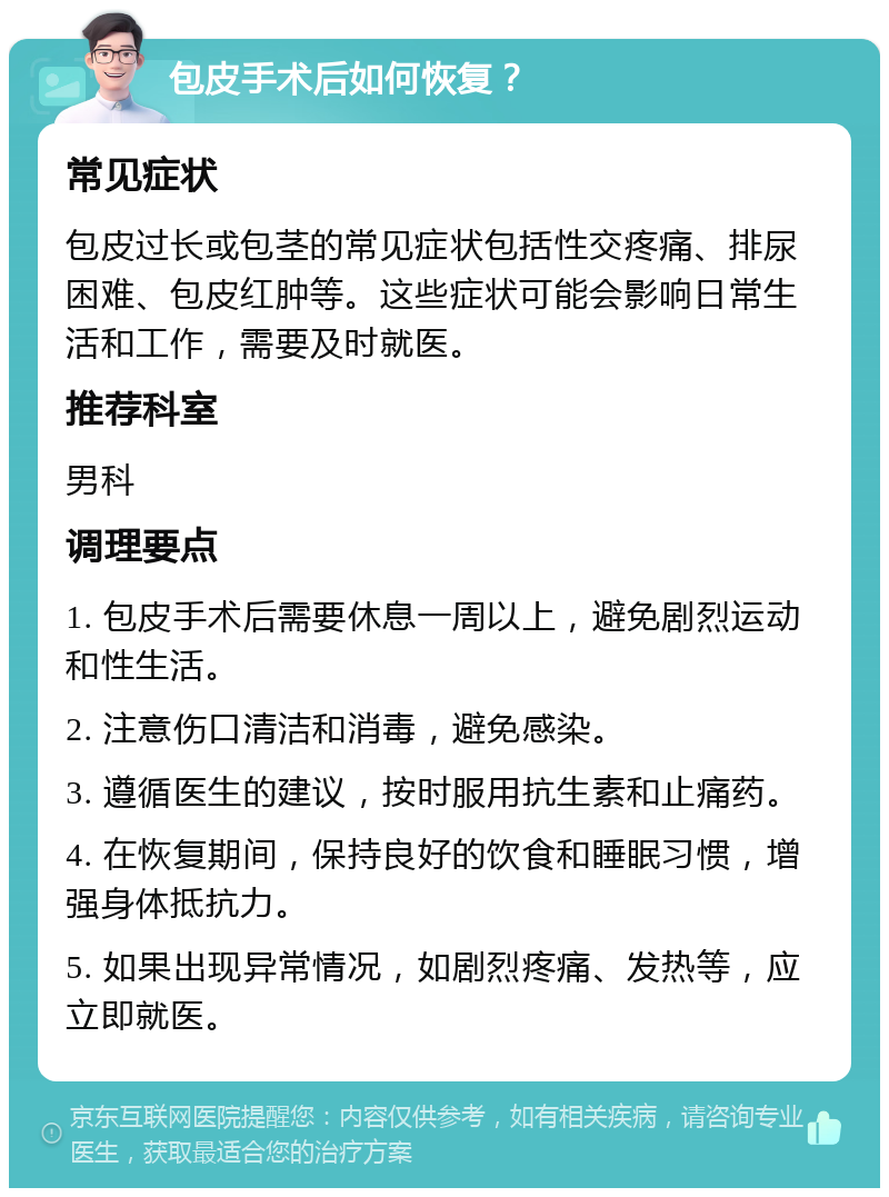 包皮手术后如何恢复？ 常见症状 包皮过长或包茎的常见症状包括性交疼痛、排尿困难、包皮红肿等。这些症状可能会影响日常生活和工作，需要及时就医。 推荐科室 男科 调理要点 1. 包皮手术后需要休息一周以上，避免剧烈运动和性生活。 2. 注意伤口清洁和消毒，避免感染。 3. 遵循医生的建议，按时服用抗生素和止痛药。 4. 在恢复期间，保持良好的饮食和睡眠习惯，增强身体抵抗力。 5. 如果出现异常情况，如剧烈疼痛、发热等，应立即就医。