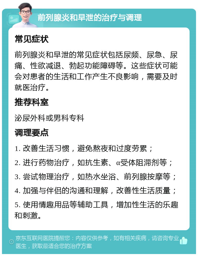 前列腺炎和早泄的治疗与调理 常见症状 前列腺炎和早泄的常见症状包括尿频、尿急、尿痛、性欲减退、勃起功能障碍等。这些症状可能会对患者的生活和工作产生不良影响，需要及时就医治疗。 推荐科室 泌尿外科或男科专科 调理要点 1. 改善生活习惯，避免熬夜和过度劳累； 2. 进行药物治疗，如抗生素、α受体阻滞剂等； 3. 尝试物理治疗，如热水坐浴、前列腺按摩等； 4. 加强与伴侣的沟通和理解，改善性生活质量； 5. 使用情趣用品等辅助工具，增加性生活的乐趣和刺激。