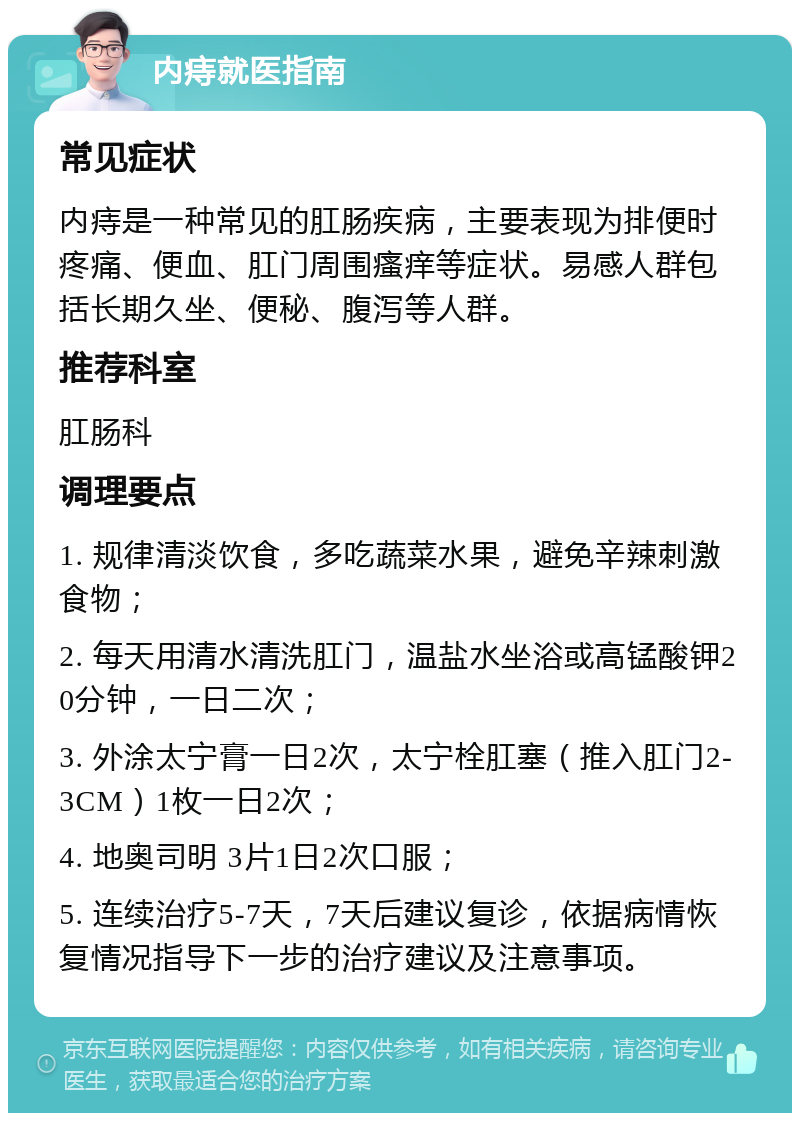 内痔就医指南 常见症状 内痔是一种常见的肛肠疾病，主要表现为排便时疼痛、便血、肛门周围瘙痒等症状。易感人群包括长期久坐、便秘、腹泻等人群。 推荐科室 肛肠科 调理要点 1. 规律清淡饮食，多吃蔬菜水果，避免辛辣刺激食物； 2. 每天用清水清洗肛门，温盐水坐浴或高锰酸钾20分钟，一日二次； 3. 外涂太宁膏一日2次，太宁栓肛塞（推入肛门2-3CM）1枚一日2次； 4. 地奥司明 3片1日2次口服； 5. 连续治疗5-7天，7天后建议复诊，依据病情恢复情况指导下一步的治疗建议及注意事项。