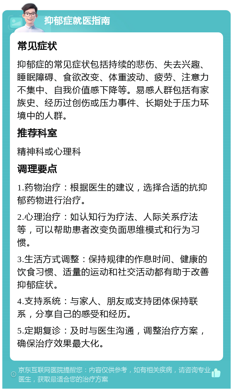 抑郁症就医指南 常见症状 抑郁症的常见症状包括持续的悲伤、失去兴趣、睡眠障碍、食欲改变、体重波动、疲劳、注意力不集中、自我价值感下降等。易感人群包括有家族史、经历过创伤或压力事件、长期处于压力环境中的人群。 推荐科室 精神科或心理科 调理要点 1.药物治疗：根据医生的建议，选择合适的抗抑郁药物进行治疗。 2.心理治疗：如认知行为疗法、人际关系疗法等，可以帮助患者改变负面思维模式和行为习惯。 3.生活方式调整：保持规律的作息时间、健康的饮食习惯、适量的运动和社交活动都有助于改善抑郁症状。 4.支持系统：与家人、朋友或支持团体保持联系，分享自己的感受和经历。 5.定期复诊：及时与医生沟通，调整治疗方案，确保治疗效果最大化。