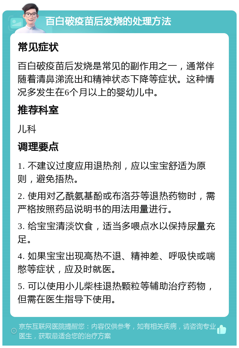 百白破疫苗后发烧的处理方法 常见症状 百白破疫苗后发烧是常见的副作用之一，通常伴随着清鼻涕流出和精神状态下降等症状。这种情况多发生在6个月以上的婴幼儿中。 推荐科室 儿科 调理要点 1. 不建议过度应用退热剂，应以宝宝舒适为原则，避免捂热。 2. 使用对乙酰氨基酚或布洛芬等退热药物时，需严格按照药品说明书的用法用量进行。 3. 给宝宝清淡饮食，适当多喂点水以保持尿量充足。 4. 如果宝宝出现高热不退、精神差、呼吸快或喘憋等症状，应及时就医。 5. 可以使用小儿柴桂退热颗粒等辅助治疗药物，但需在医生指导下使用。