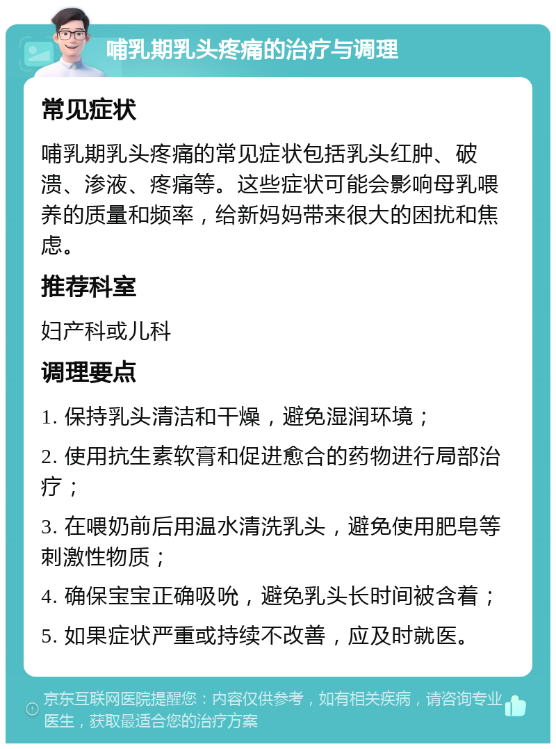 哺乳期乳头疼痛的治疗与调理 常见症状 哺乳期乳头疼痛的常见症状包括乳头红肿、破溃、渗液、疼痛等。这些症状可能会影响母乳喂养的质量和频率，给新妈妈带来很大的困扰和焦虑。 推荐科室 妇产科或儿科 调理要点 1. 保持乳头清洁和干燥，避免湿润环境； 2. 使用抗生素软膏和促进愈合的药物进行局部治疗； 3. 在喂奶前后用温水清洗乳头，避免使用肥皂等刺激性物质； 4. 确保宝宝正确吸吮，避免乳头长时间被含着； 5. 如果症状严重或持续不改善，应及时就医。