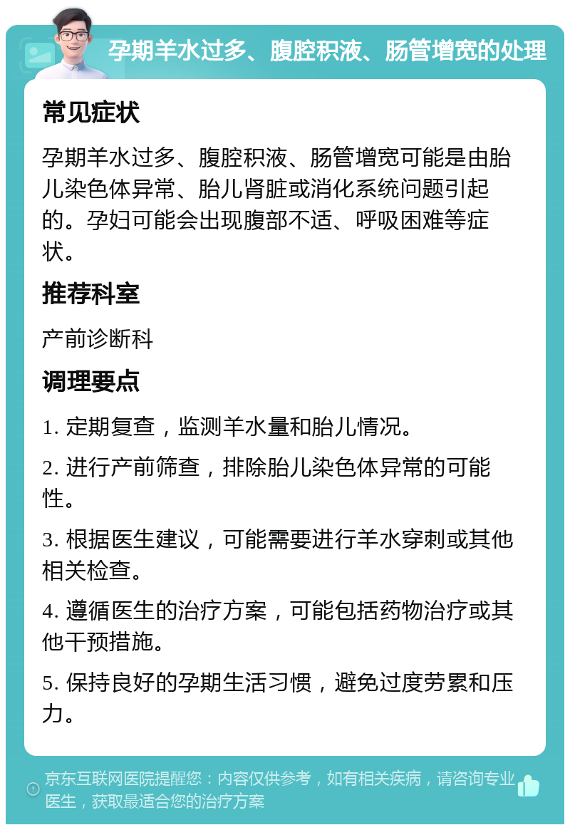 孕期羊水过多、腹腔积液、肠管增宽的处理 常见症状 孕期羊水过多、腹腔积液、肠管增宽可能是由胎儿染色体异常、胎儿肾脏或消化系统问题引起的。孕妇可能会出现腹部不适、呼吸困难等症状。 推荐科室 产前诊断科 调理要点 1. 定期复查，监测羊水量和胎儿情况。 2. 进行产前筛查，排除胎儿染色体异常的可能性。 3. 根据医生建议，可能需要进行羊水穿刺或其他相关检查。 4. 遵循医生的治疗方案，可能包括药物治疗或其他干预措施。 5. 保持良好的孕期生活习惯，避免过度劳累和压力。