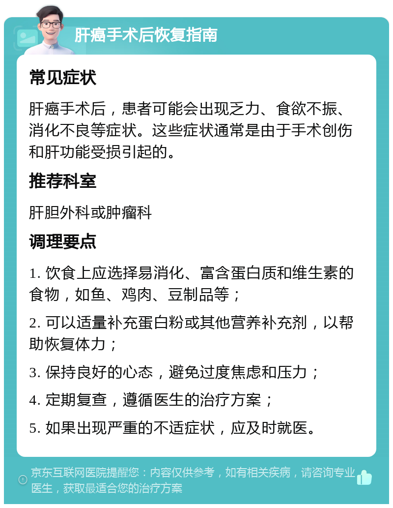 肝癌手术后恢复指南 常见症状 肝癌手术后，患者可能会出现乏力、食欲不振、消化不良等症状。这些症状通常是由于手术创伤和肝功能受损引起的。 推荐科室 肝胆外科或肿瘤科 调理要点 1. 饮食上应选择易消化、富含蛋白质和维生素的食物，如鱼、鸡肉、豆制品等； 2. 可以适量补充蛋白粉或其他营养补充剂，以帮助恢复体力； 3. 保持良好的心态，避免过度焦虑和压力； 4. 定期复查，遵循医生的治疗方案； 5. 如果出现严重的不适症状，应及时就医。