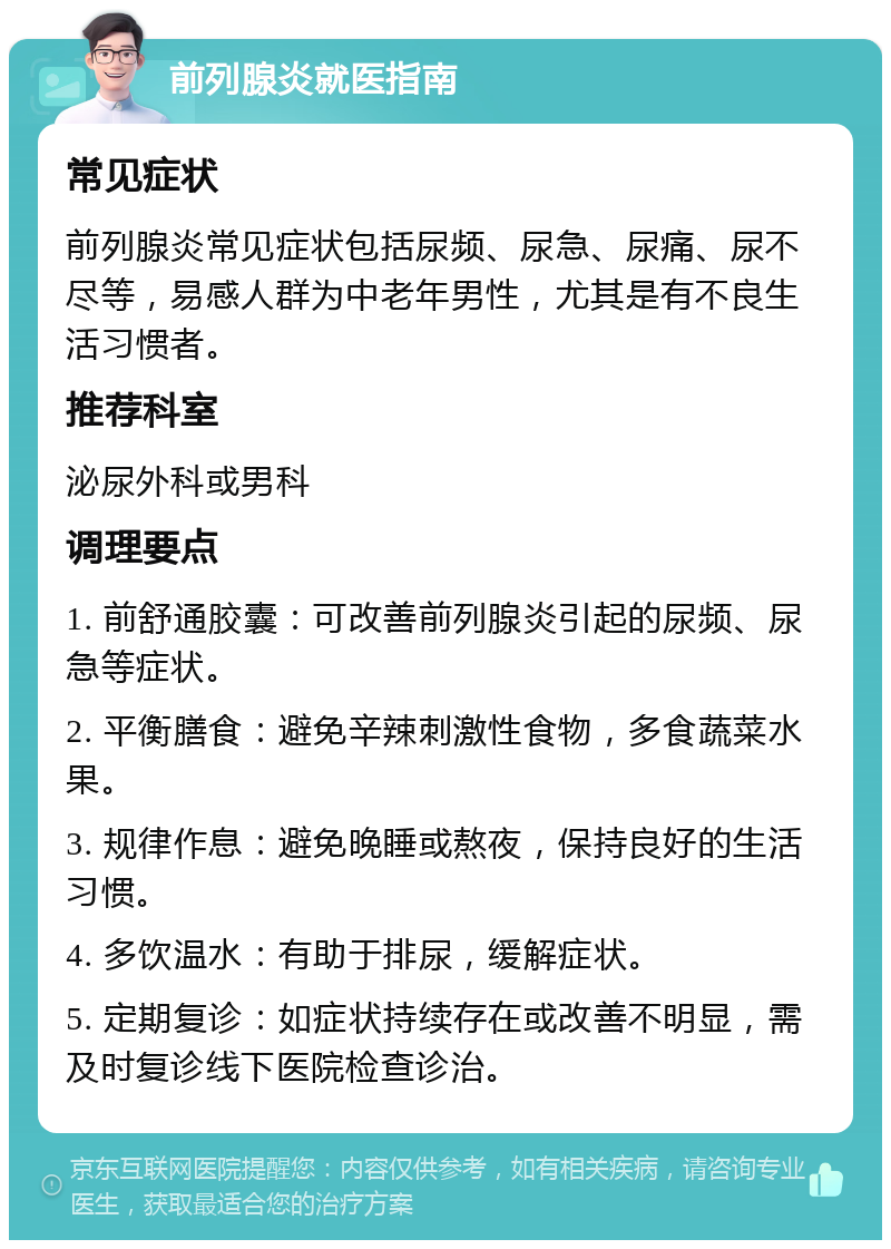 前列腺炎就医指南 常见症状 前列腺炎常见症状包括尿频、尿急、尿痛、尿不尽等，易感人群为中老年男性，尤其是有不良生活习惯者。 推荐科室 泌尿外科或男科 调理要点 1. 前舒通胶囊：可改善前列腺炎引起的尿频、尿急等症状。 2. 平衡膳食：避免辛辣刺激性食物，多食蔬菜水果。 3. 规律作息：避免晚睡或熬夜，保持良好的生活习惯。 4. 多饮温水：有助于排尿，缓解症状。 5. 定期复诊：如症状持续存在或改善不明显，需及时复诊线下医院检查诊治。