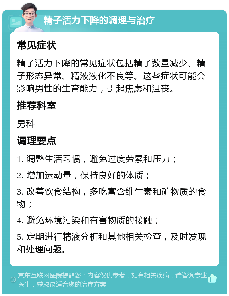 精子活力下降的调理与治疗 常见症状 精子活力下降的常见症状包括精子数量减少、精子形态异常、精液液化不良等。这些症状可能会影响男性的生育能力，引起焦虑和沮丧。 推荐科室 男科 调理要点 1. 调整生活习惯，避免过度劳累和压力； 2. 增加运动量，保持良好的体质； 3. 改善饮食结构，多吃富含维生素和矿物质的食物； 4. 避免环境污染和有害物质的接触； 5. 定期进行精液分析和其他相关检查，及时发现和处理问题。