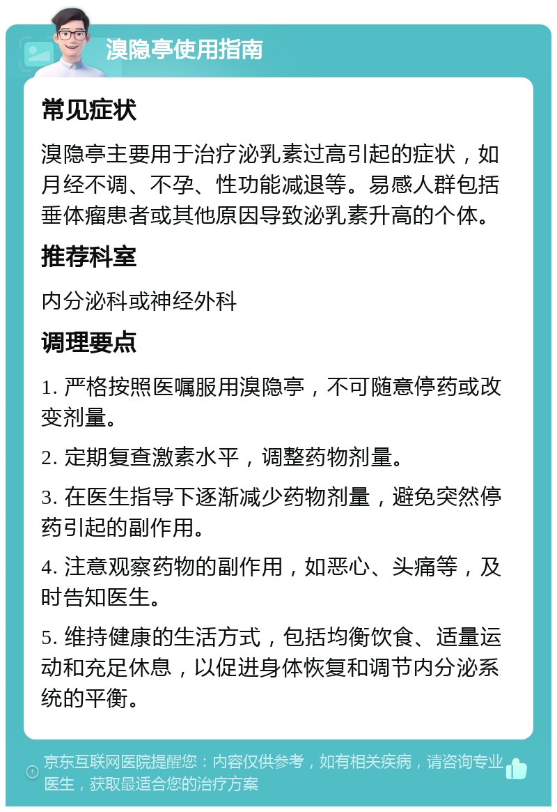 溴隐亭使用指南 常见症状 溴隐亭主要用于治疗泌乳素过高引起的症状，如月经不调、不孕、性功能减退等。易感人群包括垂体瘤患者或其他原因导致泌乳素升高的个体。 推荐科室 内分泌科或神经外科 调理要点 1. 严格按照医嘱服用溴隐亭，不可随意停药或改变剂量。 2. 定期复查激素水平，调整药物剂量。 3. 在医生指导下逐渐减少药物剂量，避免突然停药引起的副作用。 4. 注意观察药物的副作用，如恶心、头痛等，及时告知医生。 5. 维持健康的生活方式，包括均衡饮食、适量运动和充足休息，以促进身体恢复和调节内分泌系统的平衡。