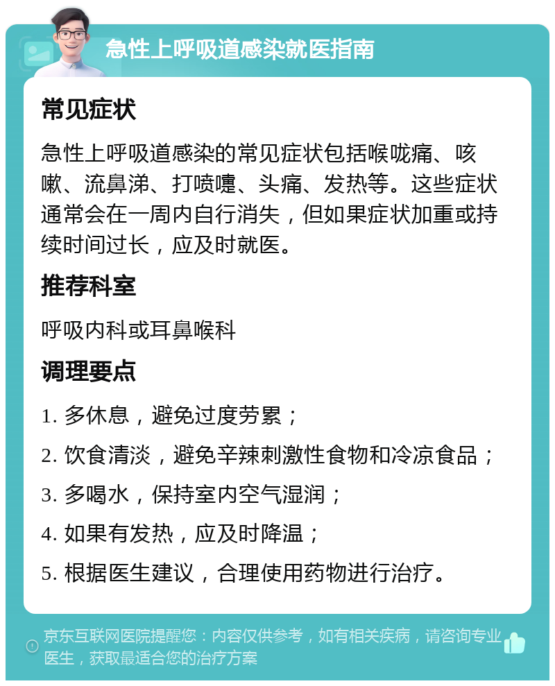 急性上呼吸道感染就医指南 常见症状 急性上呼吸道感染的常见症状包括喉咙痛、咳嗽、流鼻涕、打喷嚏、头痛、发热等。这些症状通常会在一周内自行消失，但如果症状加重或持续时间过长，应及时就医。 推荐科室 呼吸内科或耳鼻喉科 调理要点 1. 多休息，避免过度劳累； 2. 饮食清淡，避免辛辣刺激性食物和冷凉食品； 3. 多喝水，保持室内空气湿润； 4. 如果有发热，应及时降温； 5. 根据医生建议，合理使用药物进行治疗。