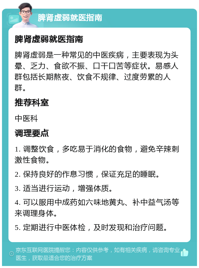 脾肾虚弱就医指南 脾肾虚弱就医指南 脾肾虚弱是一种常见的中医疾病，主要表现为头晕、乏力、食欲不振、口干口苦等症状。易感人群包括长期熬夜、饮食不规律、过度劳累的人群。 推荐科室 中医科 调理要点 1. 调整饮食，多吃易于消化的食物，避免辛辣刺激性食物。 2. 保持良好的作息习惯，保证充足的睡眠。 3. 适当进行运动，增强体质。 4. 可以服用中成药如六味地黄丸、补中益气汤等来调理身体。 5. 定期进行中医体检，及时发现和治疗问题。