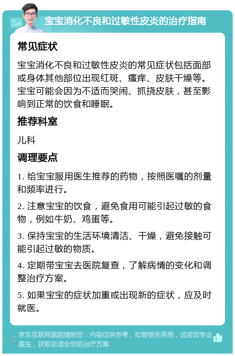 宝宝消化不良和过敏性皮炎的治疗指南 常见症状 宝宝消化不良和过敏性皮炎的常见症状包括面部或身体其他部位出现红斑、瘙痒、皮肤干燥等。宝宝可能会因为不适而哭闹、抓挠皮肤，甚至影响到正常的饮食和睡眠。 推荐科室 儿科 调理要点 1. 给宝宝服用医生推荐的药物，按照医嘱的剂量和频率进行。 2. 注意宝宝的饮食，避免食用可能引起过敏的食物，例如牛奶、鸡蛋等。 3. 保持宝宝的生活环境清洁、干燥，避免接触可能引起过敏的物质。 4. 定期带宝宝去医院复查，了解病情的变化和调整治疗方案。 5. 如果宝宝的症状加重或出现新的症状，应及时就医。