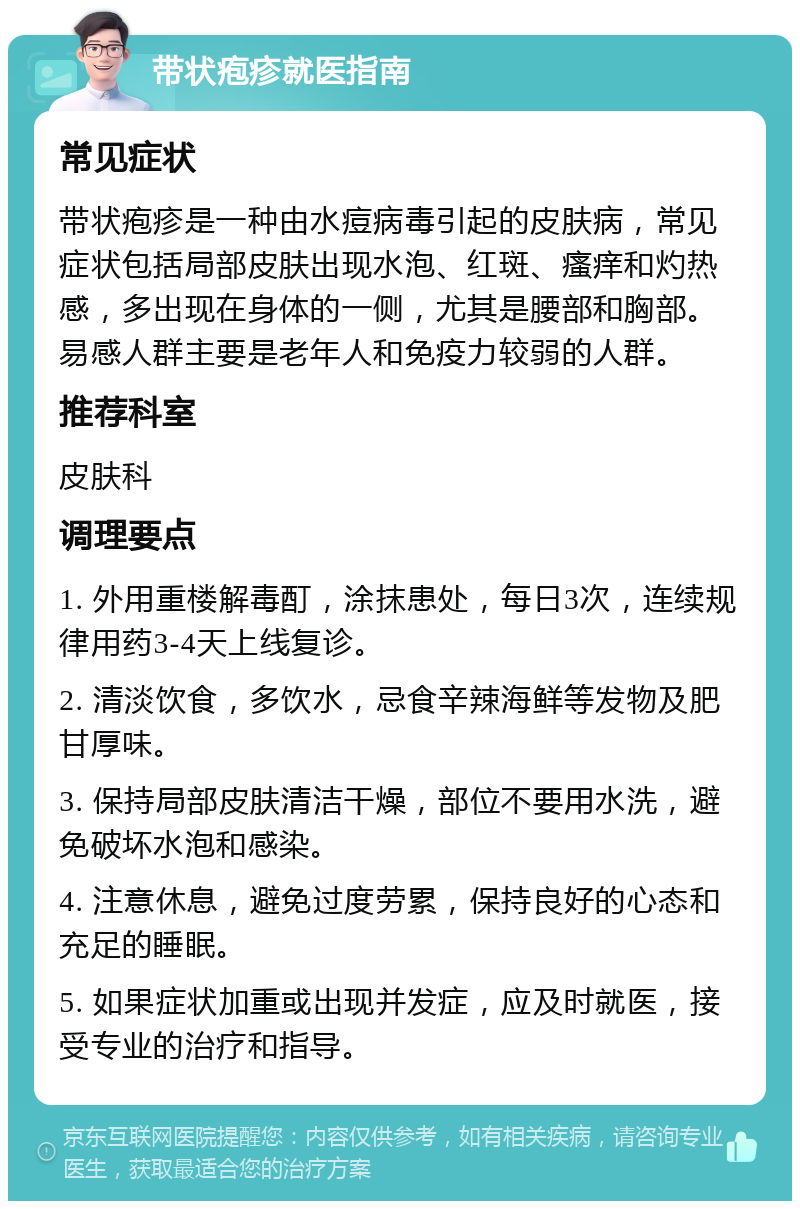 带状疱疹就医指南 常见症状 带状疱疹是一种由水痘病毒引起的皮肤病，常见症状包括局部皮肤出现水泡、红斑、瘙痒和灼热感，多出现在身体的一侧，尤其是腰部和胸部。易感人群主要是老年人和免疫力较弱的人群。 推荐科室 皮肤科 调理要点 1. 外用重楼解毒酊，涂抹患处，每日3次，连续规律用药3-4天上线复诊。 2. 清淡饮食，多饮水，忌食辛辣海鲜等发物及肥甘厚味。 3. 保持局部皮肤清洁干燥，部位不要用水洗，避免破坏水泡和感染。 4. 注意休息，避免过度劳累，保持良好的心态和充足的睡眠。 5. 如果症状加重或出现并发症，应及时就医，接受专业的治疗和指导。