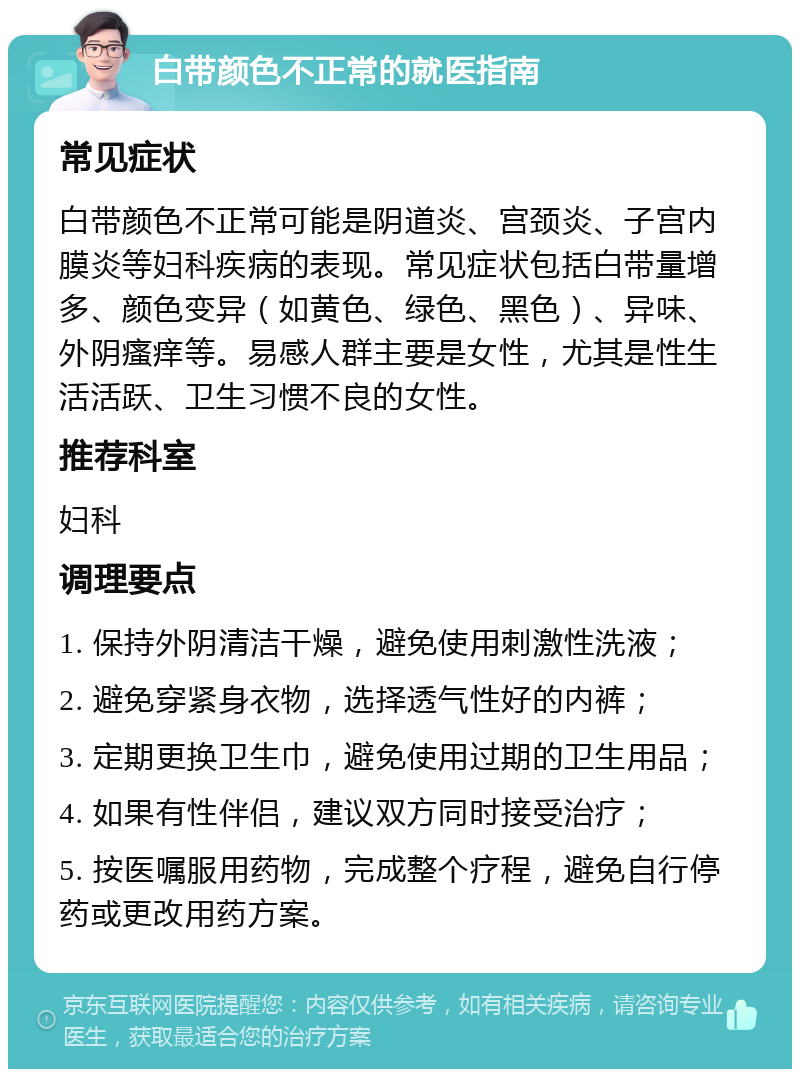 白带颜色不正常的就医指南 常见症状 白带颜色不正常可能是阴道炎、宫颈炎、子宫内膜炎等妇科疾病的表现。常见症状包括白带量增多、颜色变异（如黄色、绿色、黑色）、异味、外阴瘙痒等。易感人群主要是女性，尤其是性生活活跃、卫生习惯不良的女性。 推荐科室 妇科 调理要点 1. 保持外阴清洁干燥，避免使用刺激性洗液； 2. 避免穿紧身衣物，选择透气性好的内裤； 3. 定期更换卫生巾，避免使用过期的卫生用品； 4. 如果有性伴侣，建议双方同时接受治疗； 5. 按医嘱服用药物，完成整个疗程，避免自行停药或更改用药方案。