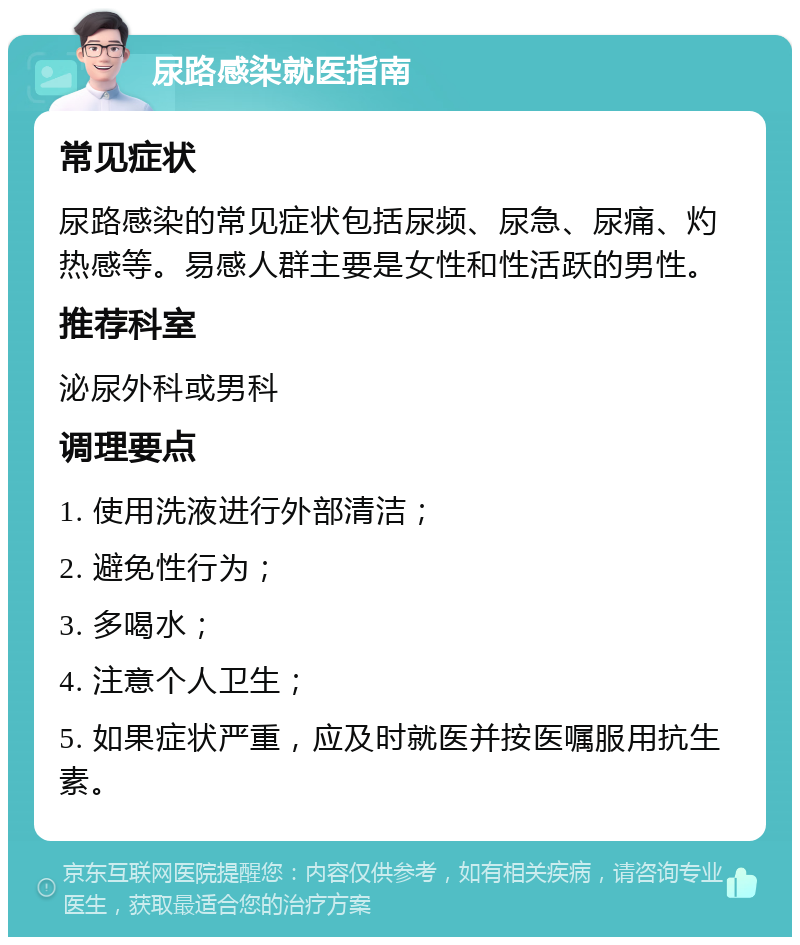 尿路感染就医指南 常见症状 尿路感染的常见症状包括尿频、尿急、尿痛、灼热感等。易感人群主要是女性和性活跃的男性。 推荐科室 泌尿外科或男科 调理要点 1. 使用洗液进行外部清洁； 2. 避免性行为； 3. 多喝水； 4. 注意个人卫生； 5. 如果症状严重，应及时就医并按医嘱服用抗生素。