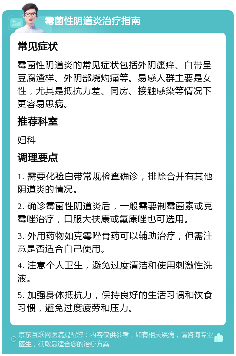 霉菌性阴道炎治疗指南 常见症状 霉菌性阴道炎的常见症状包括外阴瘙痒、白带呈豆腐渣样、外阴部烧灼痛等。易感人群主要是女性，尤其是抵抗力差、同房、接触感染等情况下更容易患病。 推荐科室 妇科 调理要点 1. 需要化验白带常规检查确诊，排除合并有其他阴道炎的情况。 2. 确诊霉菌性阴道炎后，一般需要制霉菌素或克霉唑治疗，口服大扶康或氟康唑也可选用。 3. 外用药物如克霉唑膏药可以辅助治疗，但需注意是否适合自己使用。 4. 注意个人卫生，避免过度清洁和使用刺激性洗液。 5. 加强身体抵抗力，保持良好的生活习惯和饮食习惯，避免过度疲劳和压力。