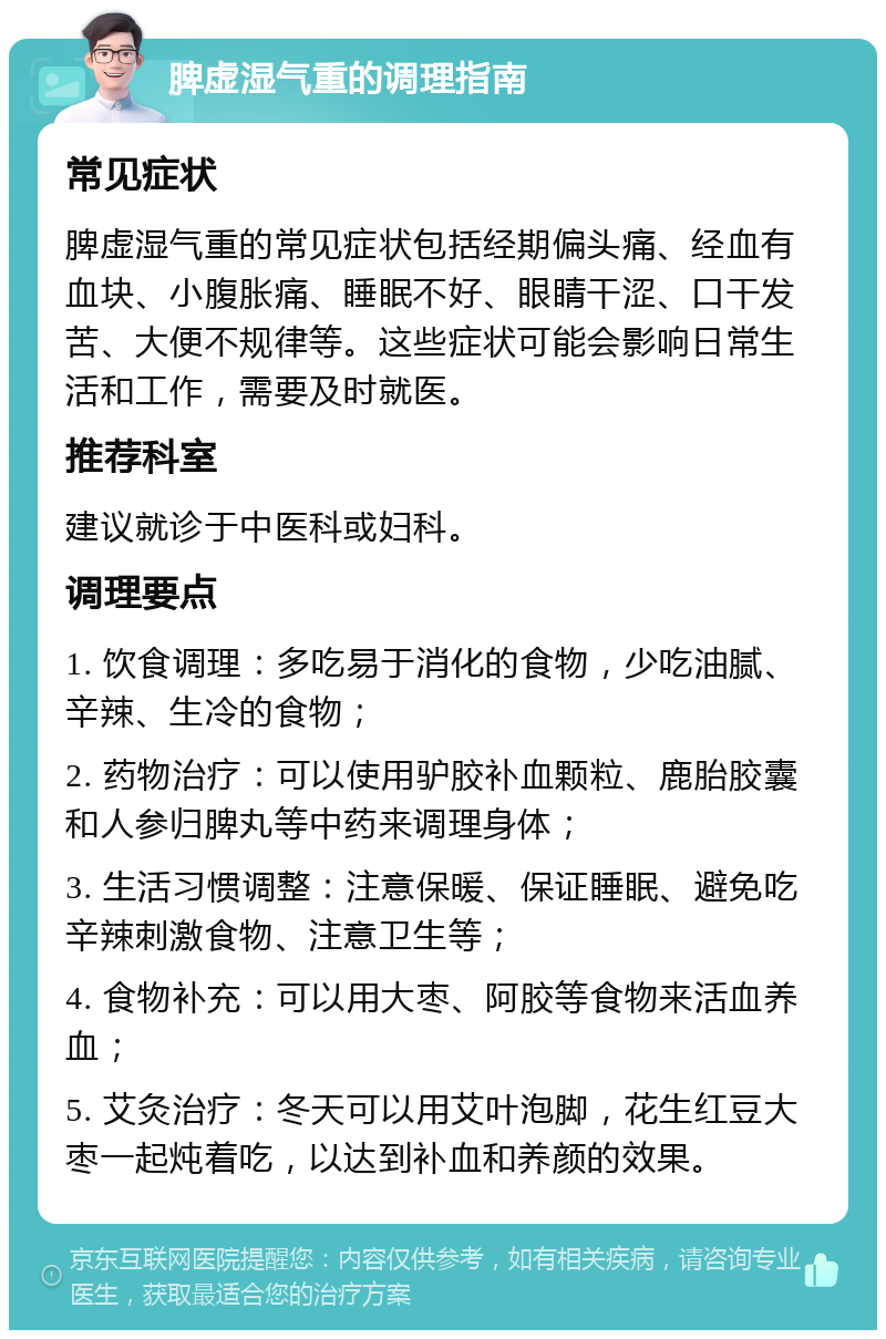 脾虚湿气重的调理指南 常见症状 脾虚湿气重的常见症状包括经期偏头痛、经血有血块、小腹胀痛、睡眠不好、眼睛干涩、口干发苦、大便不规律等。这些症状可能会影响日常生活和工作，需要及时就医。 推荐科室 建议就诊于中医科或妇科。 调理要点 1. 饮食调理：多吃易于消化的食物，少吃油腻、辛辣、生冷的食物； 2. 药物治疗：可以使用驴胶补血颗粒、鹿胎胶囊和人参归脾丸等中药来调理身体； 3. 生活习惯调整：注意保暖、保证睡眠、避免吃辛辣刺激食物、注意卫生等； 4. 食物补充：可以用大枣、阿胶等食物来活血养血； 5. 艾灸治疗：冬天可以用艾叶泡脚，花生红豆大枣一起炖着吃，以达到补血和养颜的效果。